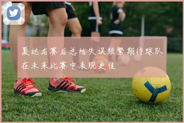 夏达龙赛后总结失误频繁期待球队在未来比赛中表现更佳