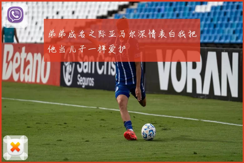 弟弟成名之际亚马尔深情表白我把他当儿子一样爱护