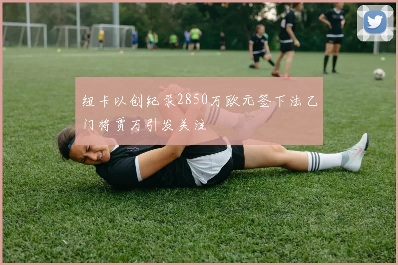 纽卡以创纪录2850万欧元签下法乙门将贾万引发关注