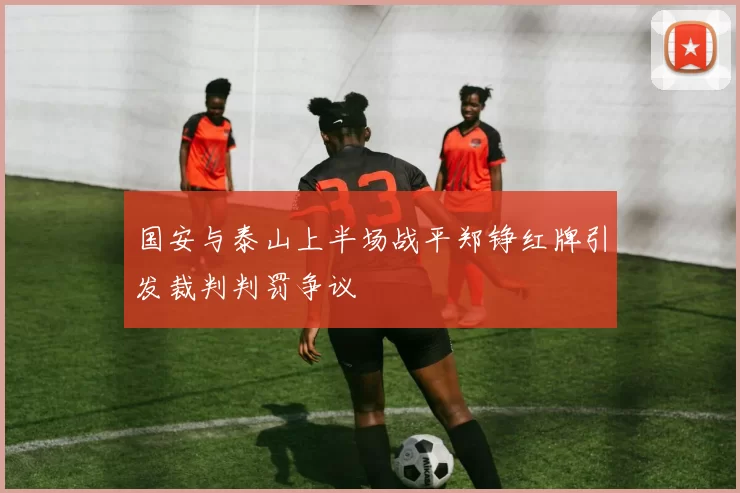 国安与泰山上半场战平郑铮红牌引发裁判判罚争议